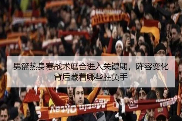 男篮热身赛战术磨合进入关键期，阵容变化背后藏着哪些胜负手 | fbtiyu
